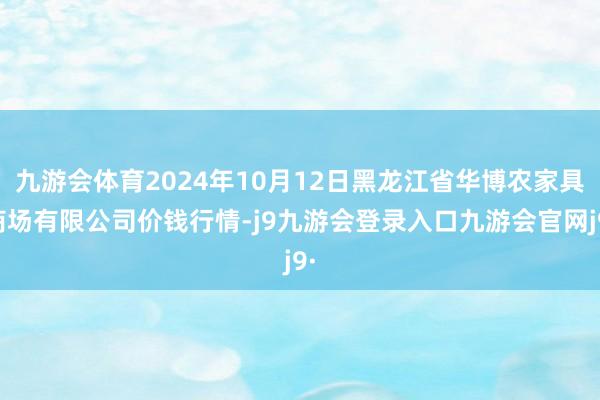 九游会体育2024年10月12日黑龙江省华博农家具商场有限公司价钱行情-j9九游会登录入口九游会官网j9·