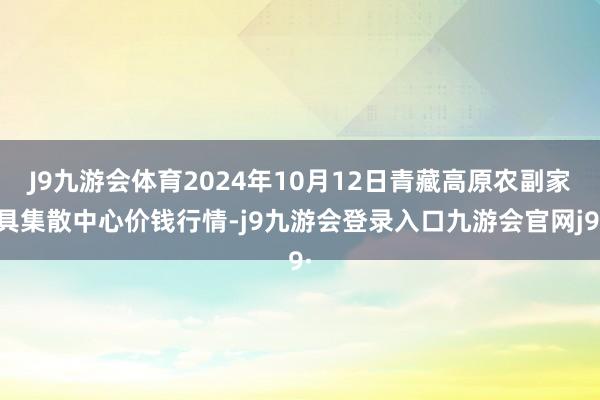 J9九游会体育2024年10月12日青藏高原农副家具集散中心价钱行情-j9九游会登录入口九游会官网j9·