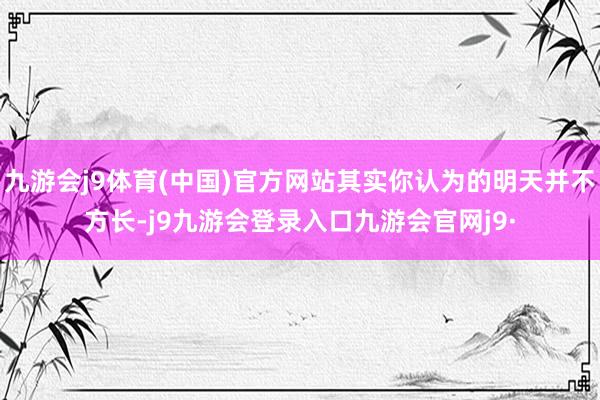 九游会j9体育(中国)官方网站其实你认为的明天并不方长-j9九游会登录入口九游会官网j9·