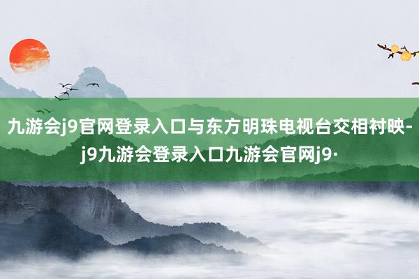 九游会j9官网登录入口与东方明珠电视台交相衬映-j9九游会登录入口九游会官网j9·