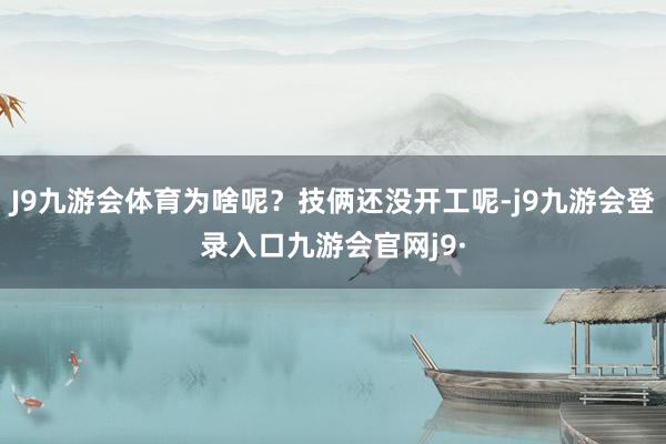 J9九游会体育为啥呢？技俩还没开工呢-j9九游会登录入口九游会官网j9·