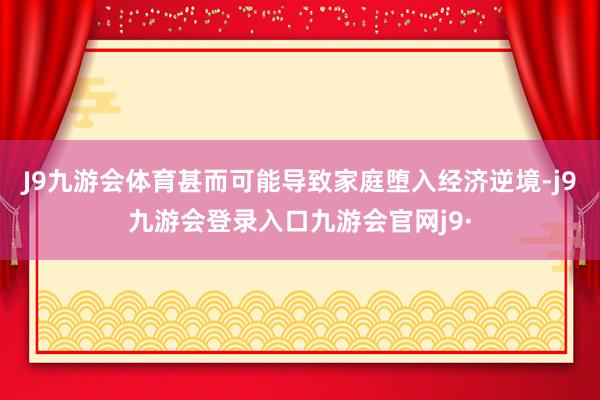 J9九游会体育甚而可能导致家庭堕入经济逆境-j9九游会登录入口九游会官网j9·