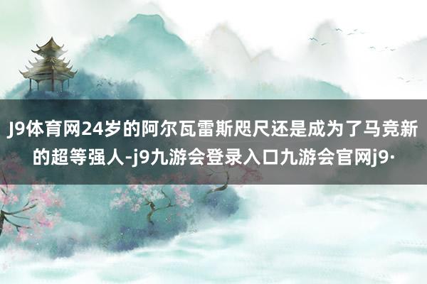 J9体育网24岁的阿尔瓦雷斯咫尺还是成为了马竞新的超等强人-j9九游会登录入口九游会官网j9·