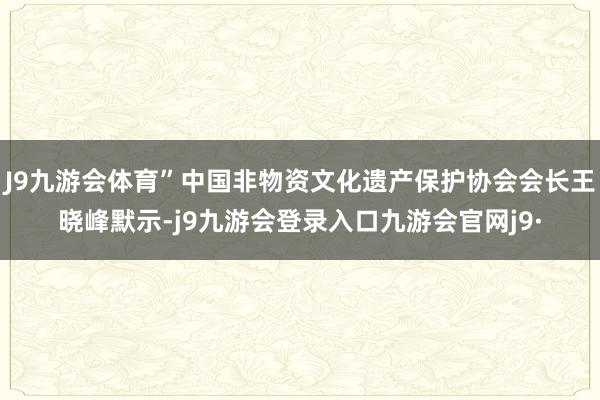 J9九游会体育”中国非物资文化遗产保护协会会长王晓峰默示-j9九游会登录入口九游会官网j9·