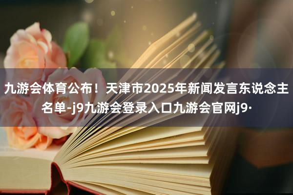 九游会体育公布！天津市2025年新闻发言东说念主名单-j9九游会登录入口九游会官网j9·