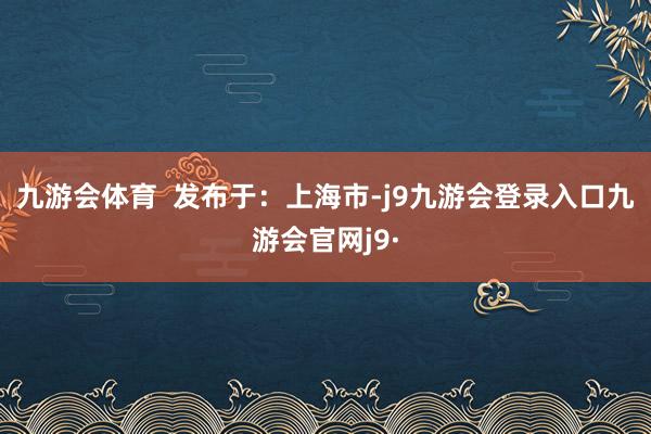 九游会体育  发布于：上海市-j9九游会登录入口九游会官网j9·