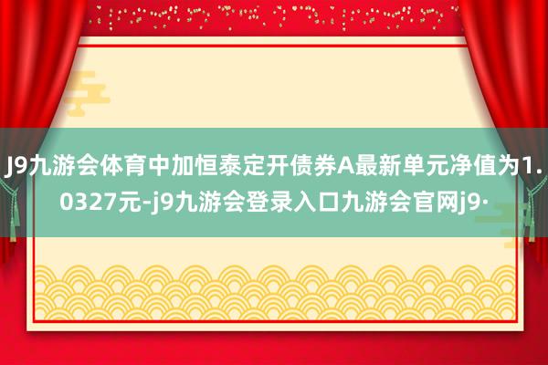 J9九游会体育中加恒泰定开债券A最新单元净值为1.0327元-j9九游会登录入口九游会官网j9·