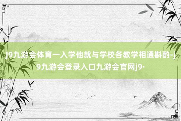 J9九游会体育一入学他就与学校各教学相通斟酌-j9九游会登录入口九游会官网j9·