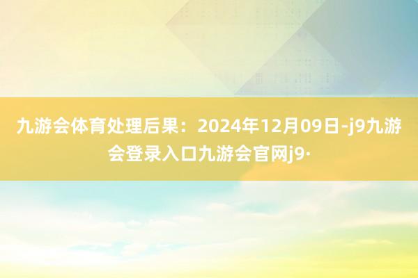 九游会体育处理后果：2024年12月09日-j9九游会登录入口九游会官网j9·