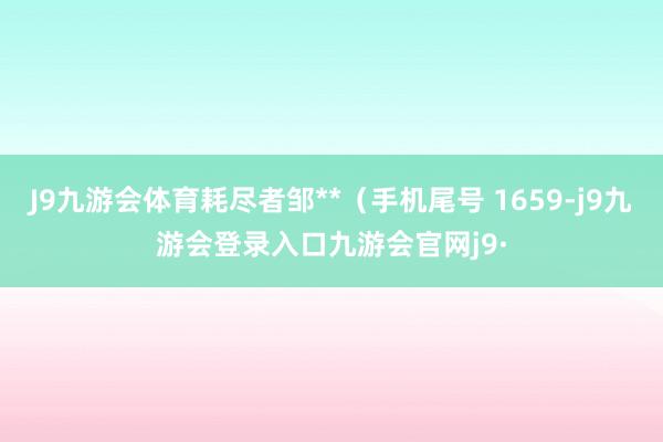 J9九游会体育耗尽者邹**（手机尾号 1659-j9九游会登录入口九游会官网j9·