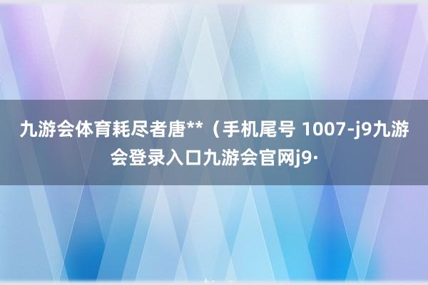 九游会体育耗尽者唐**（手机尾号 1007-j9九游会登录入口九游会官网j9·