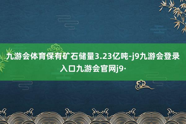 九游会体育保有矿石储量3.23亿吨-j9九游会登录入口九游会官网j9·