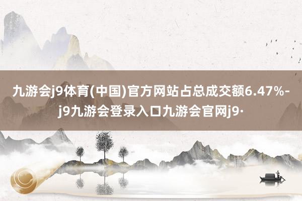 九游会j9体育(中国)官方网站占总成交额6.47%-j9九游会登录入口九游会官网j9·