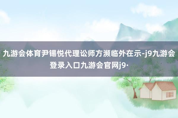 九游会体育尹锡悦代理讼师方濒临外在示-j9九游会登录入口九游会官网j9·