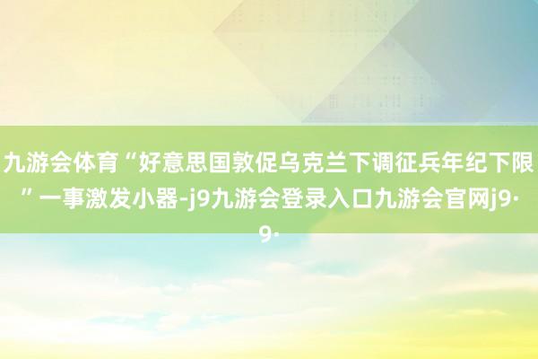 九游会体育“好意思国敦促乌克兰下调征兵年纪下限”一事激发小器-j9九游会登录入口九游会官网j9·