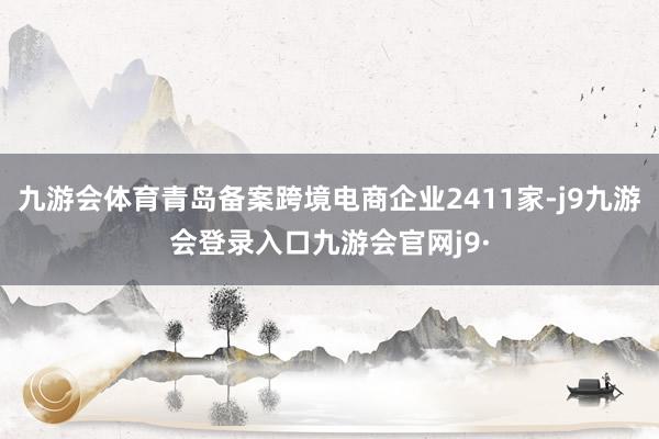 九游会体育青岛备案跨境电商企业2411家-j9九游会登录入口九游会官网j9·