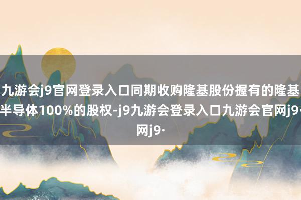 九游会j9官网登录入口同期收购隆基股份握有的隆基半导体100%的股权-j9九游会登录入口九游会官网j9·