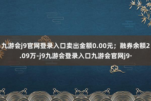 九游会j9官网登录入口卖出金额0.00元；融券余额2.09万-j9九游会登录入口九游会官网j9·