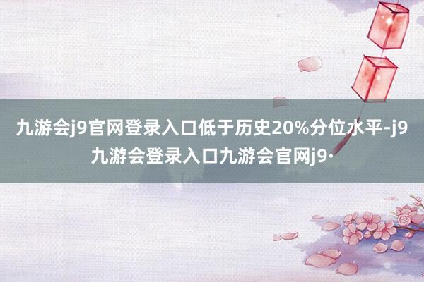 九游会j9官网登录入口低于历史20%分位水平-j9九游会登录入口九游会官网j9·