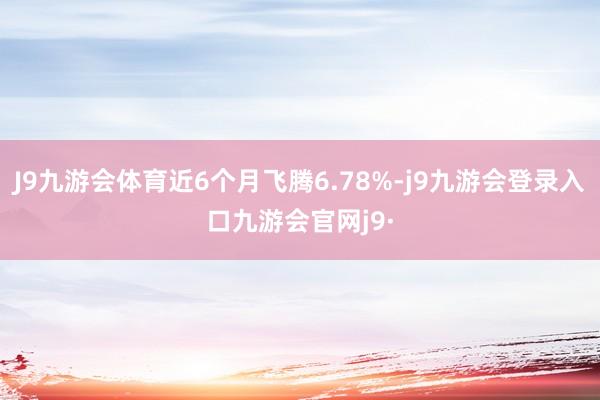 J9九游会体育近6个月飞腾6.78%-j9九游会登录入口九游会官网j9·