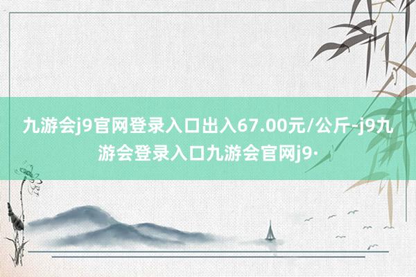 九游会j9官网登录入口出入67.00元/公斤-j9九游会登录入口九游会官网j9·