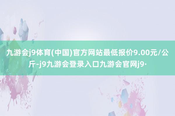 九游会j9体育(中国)官方网站最低报价9.00元/公斤-j9九游会登录入口九游会官网j9·