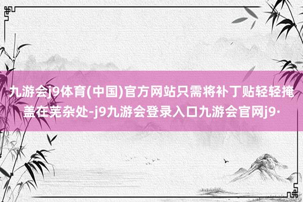 九游会j9体育(中国)官方网站只需将补丁贴轻轻掩盖在芜杂处-j9九游会登录入口九游会官网j9·