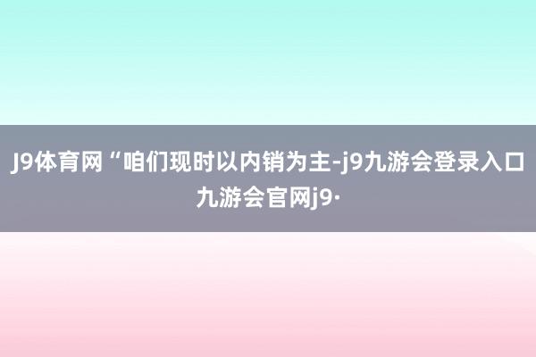 J9体育网“咱们现时以内销为主-j9九游会登录入口九游会官网j9·