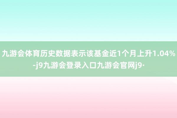 九游会体育历史数据表示该基金近1个月上升1.04%-j9九游会登录入口九游会官网j9·