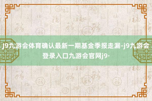 J9九游会体育确认最新一期基金季报走漏-j9九游会登录入口九游会官网j9·