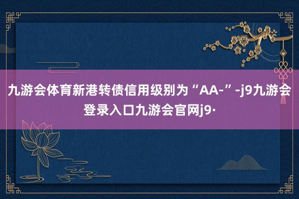 九游会体育新港转债信用级别为“AA-”-j9九游会登录入口九游会官网j9·