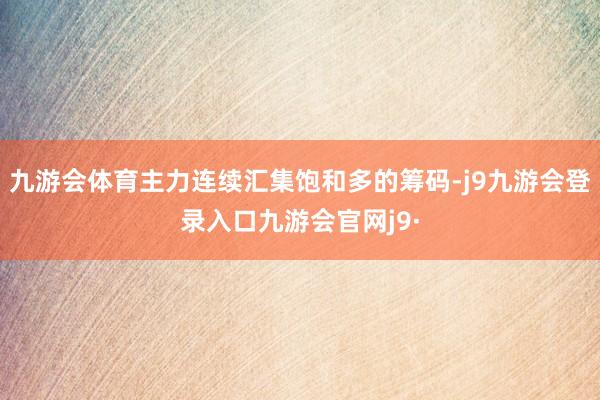 九游会体育主力连续汇集饱和多的筹码-j9九游会登录入口九游会官网j9·