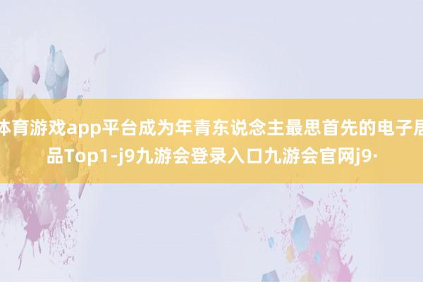 体育游戏app平台成为年青东说念主最思首先的电子居品Top1-j9九游会登录入口九游会官网j9·