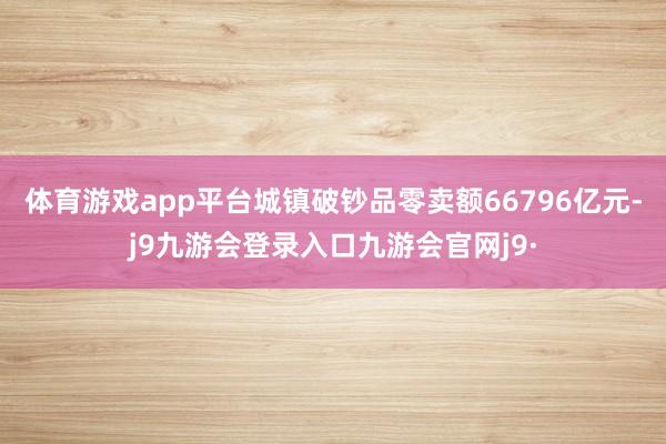 体育游戏app平台城镇破钞品零卖额66796亿元-j9九游会登录入口九游会官网j9·