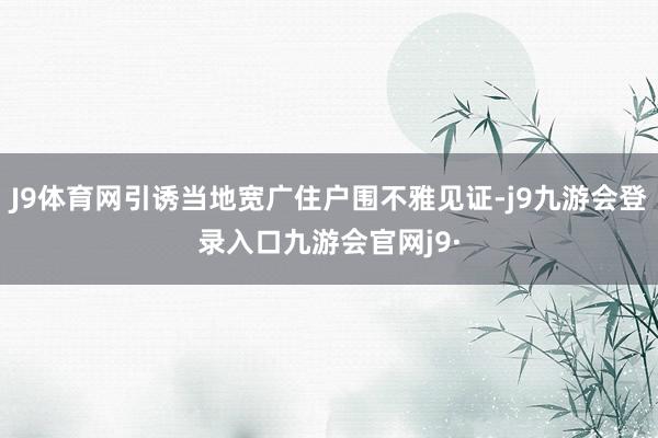 J9体育网引诱当地宽广住户围不雅见证-j9九游会登录入口九游会官网j9·