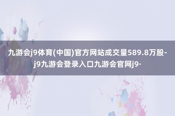 九游会j9体育(中国)官方网站成交量589.8万股-j9九游会登录入口九游会官网j9·