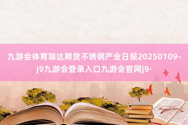 九游会体育瑞达期货不锈钢产业日报20250109-j9九游会登录入口九游会官网j9·