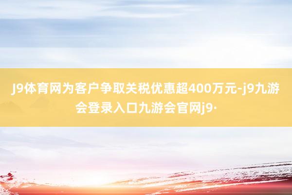 J9体育网为客户争取关税优惠超400万元-j9九游会登录入口九游会官网j9·