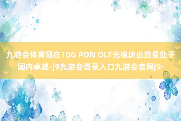 九游会体育现在10G PON OLT光模块出货量处于国内卓越-j9九游会登录入口九游会官网j9·