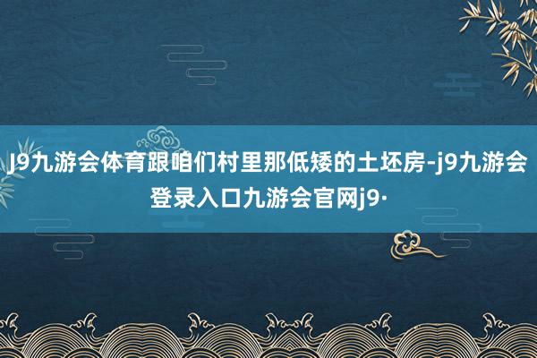 J9九游会体育跟咱们村里那低矮的土坯房-j9九游会登录入口九游会官网j9·