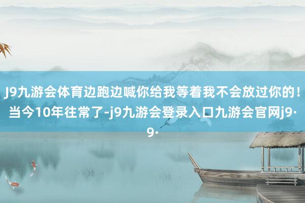 J9九游会体育边跑边喊你给我等着我不会放过你的！当今10年往常了-j9九游会登录入口九游会官网j9·