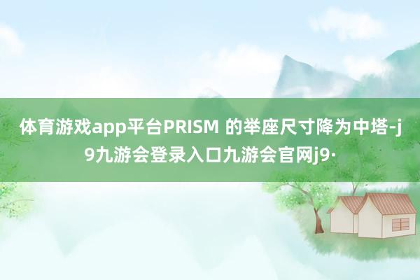 体育游戏app平台PRISM 的举座尺寸降为中塔-j9九游会登录入口九游会官网j9·