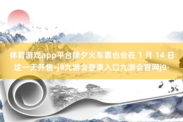 体育游戏app平台除夕火车票也会在 1 月 14 日这一天开售-j9九游会登录入口九游会官网j9·