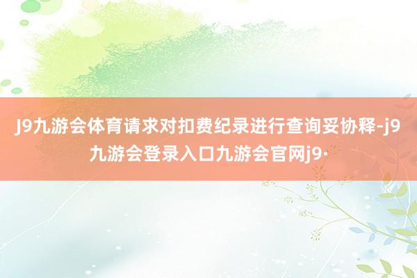 J9九游会体育请求对扣费纪录进行查询妥协释-j9九游会登录入口九游会官网j9·