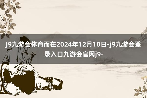 J9九游会体育而在2024年12月10日-j9九游会登录入口九游会官网j9·