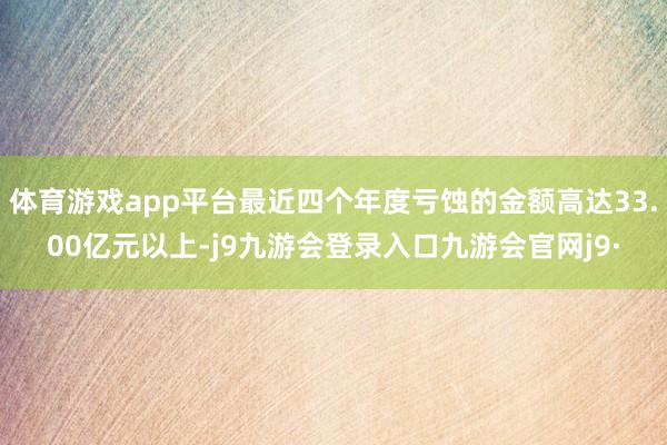 体育游戏app平台最近四个年度亏蚀的金额高达33.00亿元以上-j9九游会登录入口九游会官网j9·