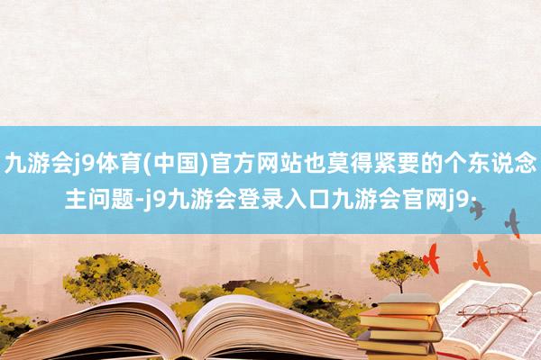 九游会j9体育(中国)官方网站也莫得紧要的个东说念主问题-j9九游会登录入口九游会官网j9·