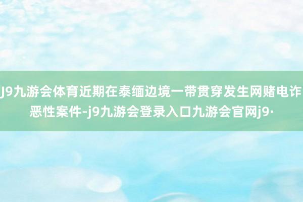 J9九游会体育近期在泰缅边境一带贯穿发生网赌电诈恶性案件-j9九游会登录入口九游会官网j9·