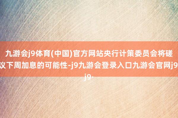 九游会j9体育(中国)官方网站央行计策委员会将磋议下周加息的可能性-j9九游会登录入口九游会官网j9·