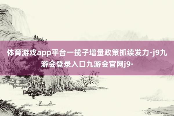 体育游戏app平台一揽子增量政策抓续发力-j9九游会登录入口九游会官网j9·